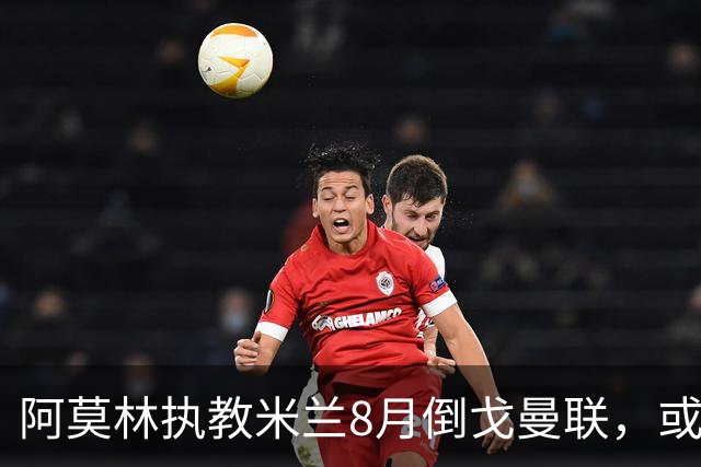 阿莫林执教米兰8月倒戈曼联，或为拉爵省千万！曼联锁定1.3亿收入